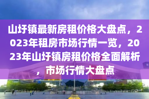 山圩鎮(zhèn)最新房租價(jià)格大盤(pán)點(diǎn)，2023年租房市場(chǎng)行情一覽，2023年山圩鎮(zhèn)房租價(jià)格全面解析，市場(chǎng)行情大盤(pán)點(diǎn)