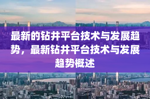 最新的鉆井平臺(tái)技術(shù)與發(fā)展趨勢(shì)，最新鉆井平臺(tái)技術(shù)與發(fā)展趨勢(shì)概述