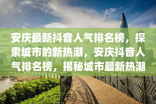 安慶最新抖音人氣排名榜，探索城市的新熱潮，安慶抖音人氣排名榜，揭秘城市最新熱潮