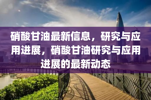 硝酸甘油最新信息，研究與應(yīng)用進(jìn)展，硝酸甘油研究與應(yīng)用進(jìn)展的最新動(dòng)態(tài)