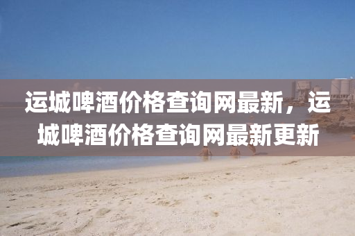 運城啤酒價格查詢網(wǎng)最新，運城啤酒價格查詢網(wǎng)最新更新