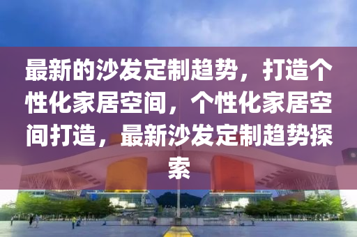 最新的沙發(fā)定制趨勢，打造個性化家居空間，個性化家居空間打造，最新沙發(fā)定制趨勢探索