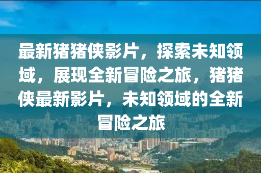 最新豬豬俠影片，探索未知領(lǐng)域，展現(xiàn)全新冒險之旅，豬豬俠最新影片，未知領(lǐng)域的全新冒險之旅