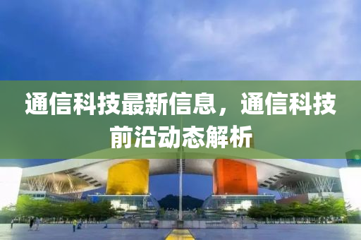 通信科技最新信息，通信科技前沿動態(tài)解析
