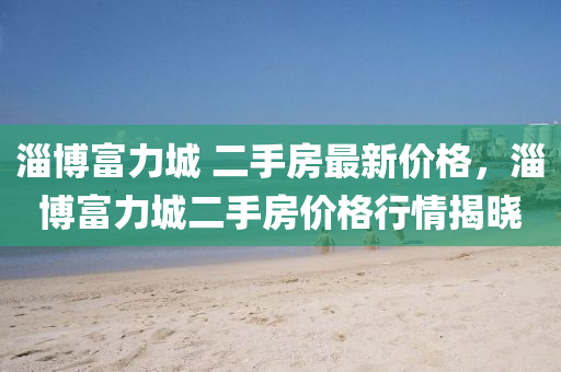 淄博富力城 二手房最新價格，淄博富力城二手房價格行情揭曉