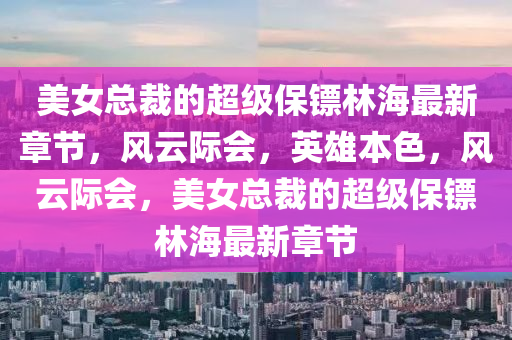 美女總裁的超級(jí)保鏢林海最新章節(jié)，風(fēng)云際會(huì)，英雄本色，風(fēng)云際會(huì)，美女總裁的超級(jí)保鏢林海最新章節(jié)