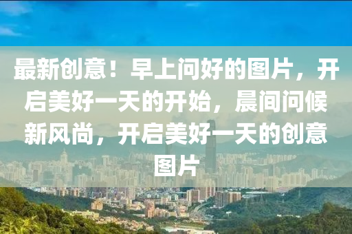 最新創(chuàng)意！早上問(wèn)好的圖片，開啟美好一天的開始，晨間問(wèn)候新風(fēng)尚，開啟美好一天的創(chuàng)意圖片