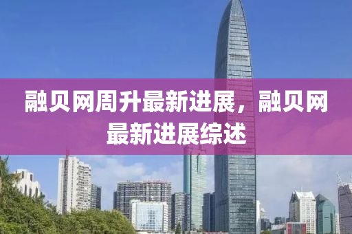 融貝網(wǎng)周升最新進(jìn)展，融貝網(wǎng)最新進(jìn)展綜述