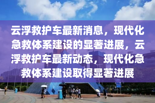 云浮救護(hù)車最新消息，現(xiàn)代化急救體系建設(shè)的顯著進(jìn)展，云浮救護(hù)車最新動(dòng)態(tài)，現(xiàn)代化急救體系建設(shè)取得顯著進(jìn)展