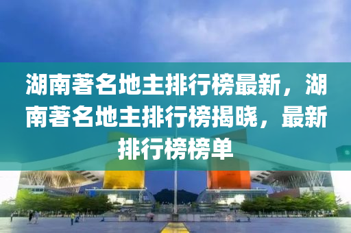 湖南著名地主排行榜最新，湖南著名地主排行榜揭曉，最新排行榜榜單