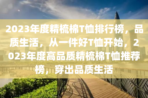 2023年度精梳棉T恤排行榜，品質(zhì)生活，從一件好T恤開始，2023年度高品質(zhì)精梳棉T恤推薦榜，穿出品質(zhì)生活