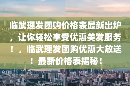 臨武理發(fā)團(tuán)購價(jià)格表最新出爐，讓你輕松享受優(yōu)惠美發(fā)服務(wù)！，臨武理發(fā)團(tuán)購優(yōu)惠大放送！最新價(jià)格表揭秘！