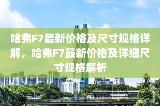 哈弗F7最新價格及尺寸規(guī)格詳解，哈弗F7最新價格及詳細(xì)尺寸規(guī)格解析