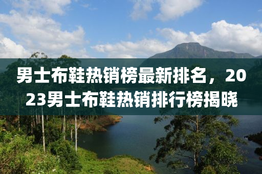 男士布鞋熱銷榜最新排名，2023男士布鞋熱銷排行榜揭曉