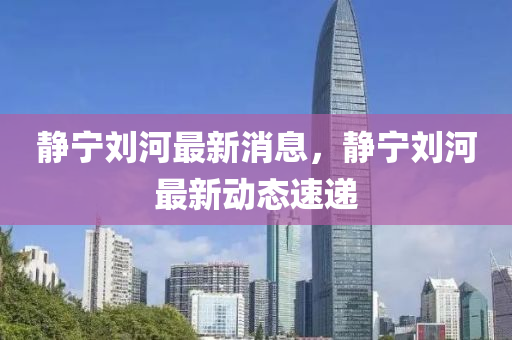 靜寧劉河最新消息，靜寧劉河最新動(dòng)態(tài)速遞