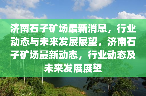 濟南石子礦場最新消息，行業(yè)動態(tài)與未來發(fā)展展望，濟南石子礦場最新動態(tài)，行業(yè)動態(tài)及未來發(fā)展展望