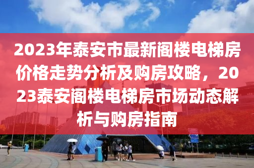 2023年泰安市最新閣樓電梯房價格走勢分析及購房攻略，2023泰安閣樓電梯房市場動態(tài)解析與購房指南