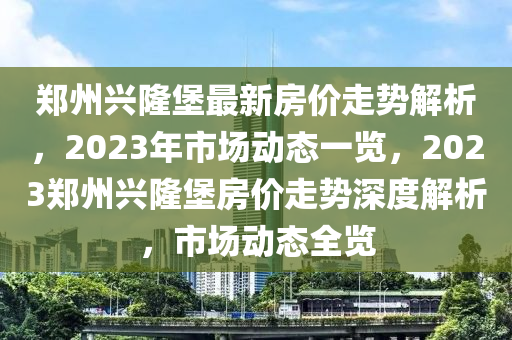 鄭州興隆堡最新房?jī)r(jià)走勢(shì)解析，2023年市場(chǎng)動(dòng)態(tài)一覽，2023鄭州興隆堡房?jī)r(jià)走勢(shì)深度解析，市場(chǎng)動(dòng)態(tài)全覽