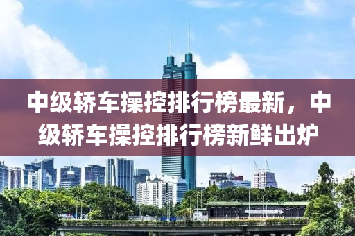 中級轎車操控排行榜最新，中級轎車操控排行榜新鮮出爐