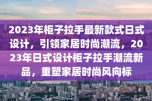 2023年柜子拉手最新款式日式設(shè)計(jì)，引領(lǐng)家居時尚潮流，2023年日式設(shè)計(jì)柜子拉手潮流新品，重塑家居時尚風(fēng)向標(biāo)
