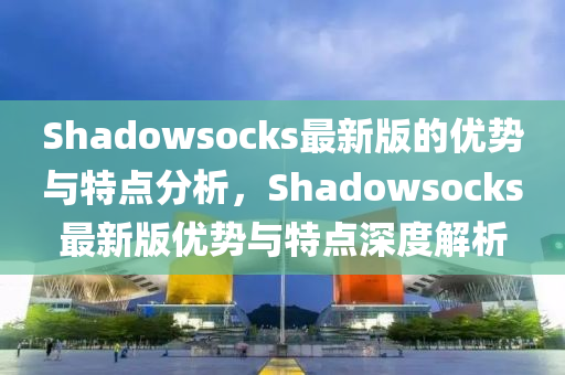 Shadowsocks最新版的優(yōu)勢(shì)與特點(diǎn)分析，Shadowsocks最新版優(yōu)勢(shì)與特點(diǎn)深度解析