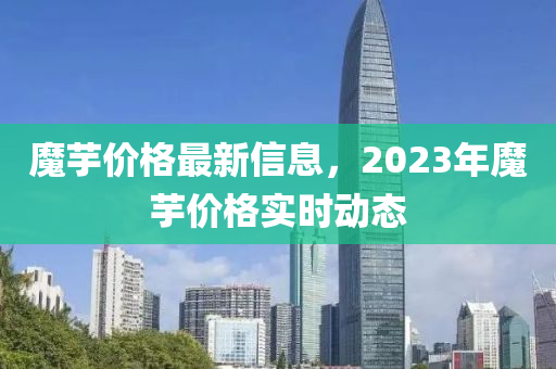 魔芋價(jià)格最新信息，2023年魔芋價(jià)格實(shí)時(shí)動(dòng)態(tài)