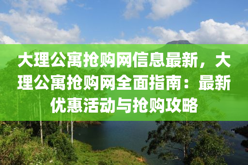大理公寓搶購(gòu)網(wǎng)信息最新，大理公寓搶購(gòu)網(wǎng)全面指南：最新優(yōu)惠活動(dòng)與搶購(gòu)攻略
