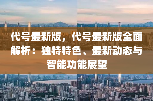 代號最新版，代號最新版全面解析：獨特特色、最新動態(tài)與智能功能展望