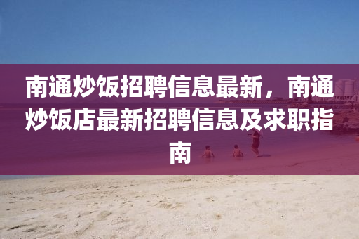 南通炒飯招聘信息最新，南通炒飯店最新招聘信息及求職指南