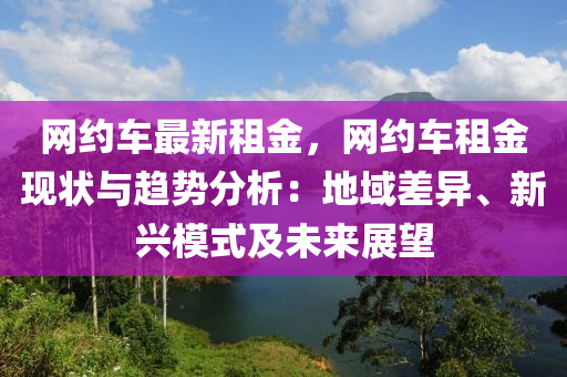 網(wǎng)約車最新租金，網(wǎng)約車租金現(xiàn)狀與趨勢分析：地域差異、新興模式及未來展望