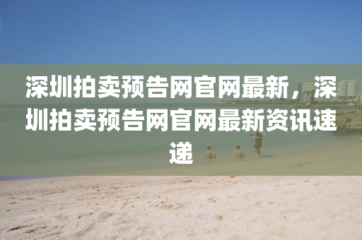 深圳拍賣預(yù)告網(wǎng)官網(wǎng)最新，深圳拍賣預(yù)告網(wǎng)官網(wǎng)最新資訊速遞