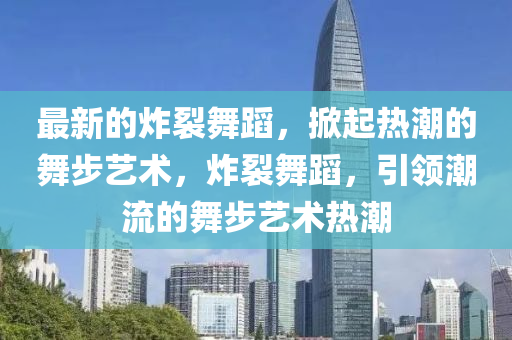 最新的炸裂舞蹈，掀起熱潮的舞步藝術(shù)，炸裂舞蹈，引領(lǐng)潮流的舞步藝術(shù)熱潮