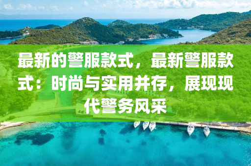 最新的警服款式，最新警服款式：時尚與實用并存，展現(xiàn)現(xiàn)代警務(wù)風(fēng)采