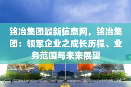 銘冶集團(tuán)最新信息網(wǎng)，銘冶集團(tuán)：領(lǐng)軍企業(yè)之成長(zhǎng)歷程、業(yè)務(wù)范圍與未來展望