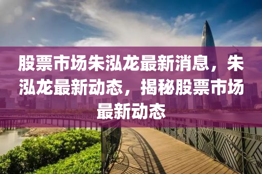 股票市場朱泓龍最新消息，朱泓龍最新動態(tài)，揭秘股票市場最新動態(tài)