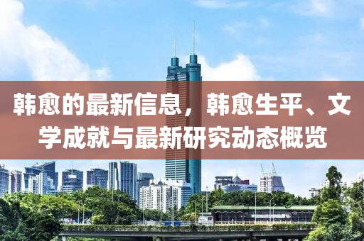 韓愈的最新信息，韓愈生平、文學(xué)成就與最新研究動態(tài)概覽
