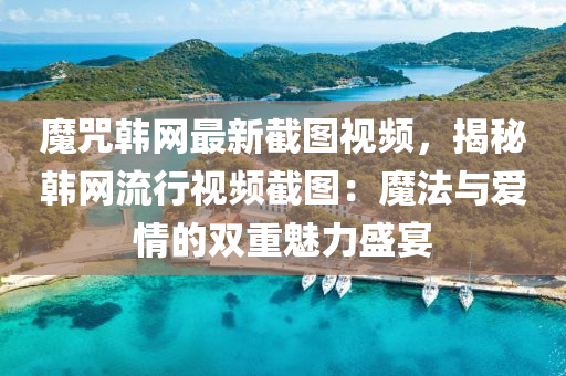 魔咒韓網(wǎng)最新截圖視頻，揭秘韓網(wǎng)流行視頻截圖：魔法與愛情的雙重魅力盛宴