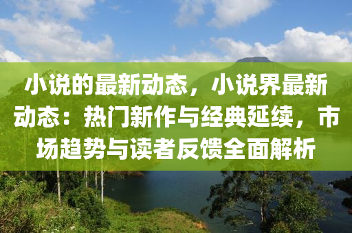 小說的最新動態(tài)，小說界最新動態(tài)：熱門新作與經(jīng)典延續(xù)，市場趨勢與讀者反饋全面解析