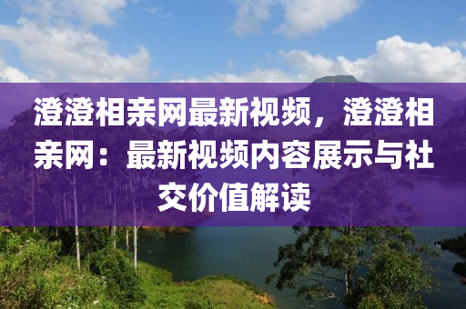 澄澄相親網(wǎng)最新視頻，澄澄相親網(wǎng)：最新視頻內(nèi)容展示與社交價(jià)值解讀
