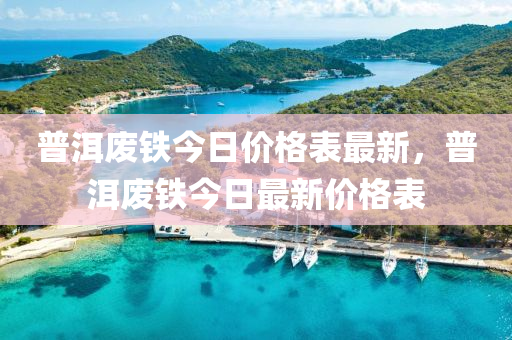 普洱廢鐵今日價(jià)格表最新，普洱廢鐵今日最新價(jià)格表