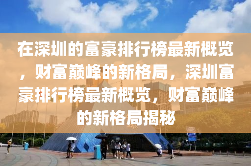 在深圳的富豪排行榜最新概覽，財富巔峰的新格局，深圳富豪排行榜最新概覽，財富巔峰的新格局揭秘