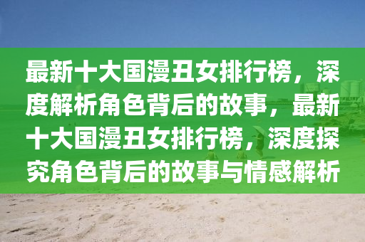 最新十大國漫丑女排行榜，深度解析角色背后的故事，最新十大國漫丑女排行榜，深度探究角色背后的故事與情感解析
