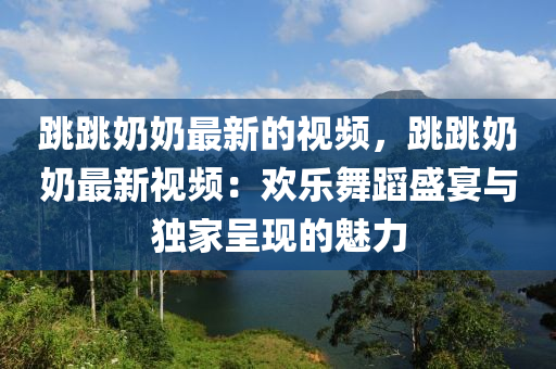 跳跳奶奶最新的視頻，跳跳奶奶最新視頻：歡樂(lè)舞蹈盛宴與獨(dú)家呈現(xiàn)的魅力