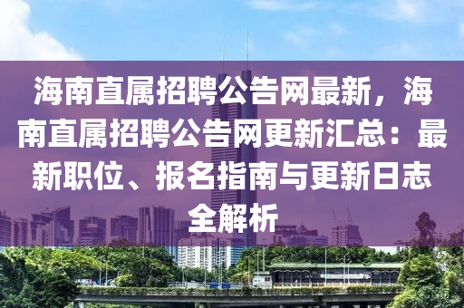 海南直屬招聘公告網(wǎng)最新，海南直屬招聘公告網(wǎng)更新匯總：最新職位、報(bào)名指南與更新日志全解析