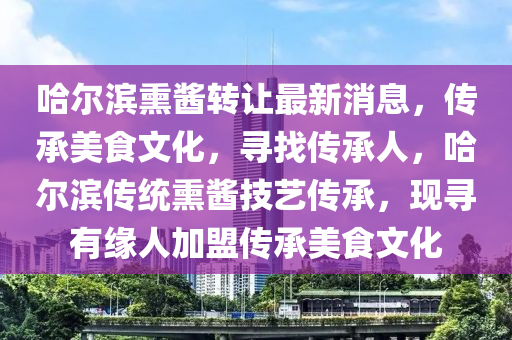 哈爾濱熏醬轉(zhuǎn)讓最新消息，傳承美食文化，尋找傳承人，哈爾濱傳統(tǒng)熏醬技藝傳承，現(xiàn)尋有緣人加盟傳承美食文化
