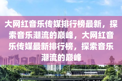 大網(wǎng)紅音樂傳媒排行榜最新，探索音樂潮流的巔峰，大網(wǎng)紅音樂傳媒最新排行榜，探索音樂潮流的巔峰