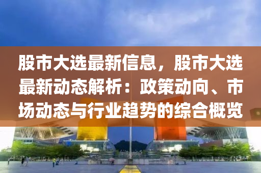 股市大選最新信息，股市大選最新動態(tài)解析：政策動向、市場動態(tài)與行業(yè)趨勢的綜合概覽