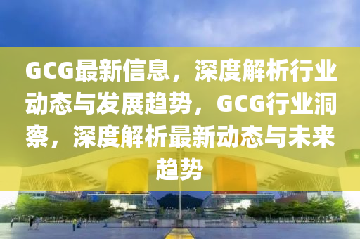 GCG最新信息，深度解析行業(yè)動(dòng)態(tài)與發(fā)展趨勢(shì)，GCG行業(yè)洞察，深度解析最新動(dòng)態(tài)與未來(lái)趨勢(shì)