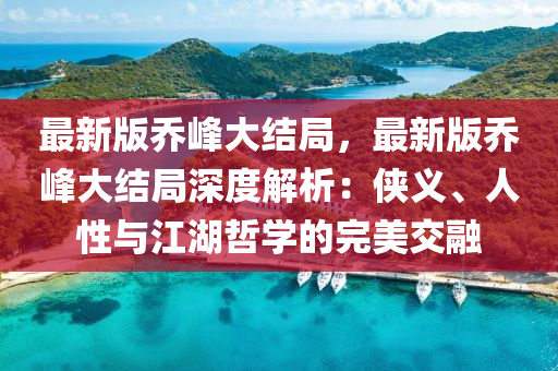 最新版喬峰大結(jié)局，最新版喬峰大結(jié)局深度解析：俠義、人性與江湖哲學(xué)的完美交融