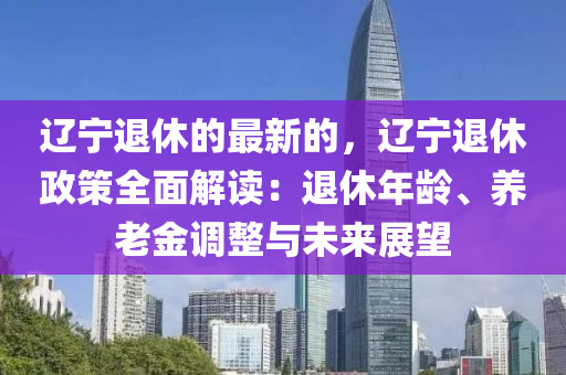 遼寧退休的最新的，遼寧退休政策全面解讀：退休年齡、養(yǎng)老金調(diào)整與未來展望